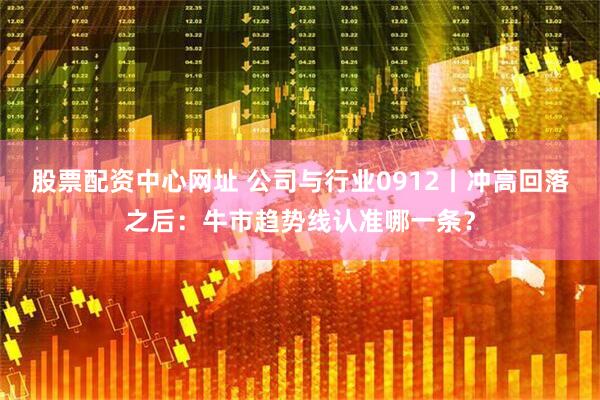 股票配资中心网址 公司与行业0912丨冲高回落之后：牛市趋势线认准哪一条？