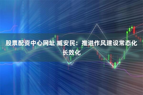 股票配资中心网址 臧安民：推进作风建设常态化长效化