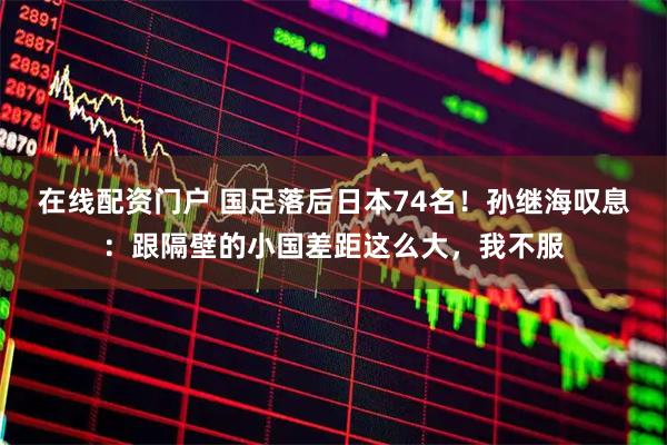 在线配资门户 国足落后日本74名！孙继海叹息：跟隔壁的小国差距这么大，我不服