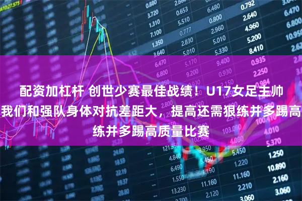 配资加杠杆 创世少赛最佳战绩！U17女足主帅王洪亮：我们和强队身体对抗差距大，提高还需狠练并多踢高质量比赛