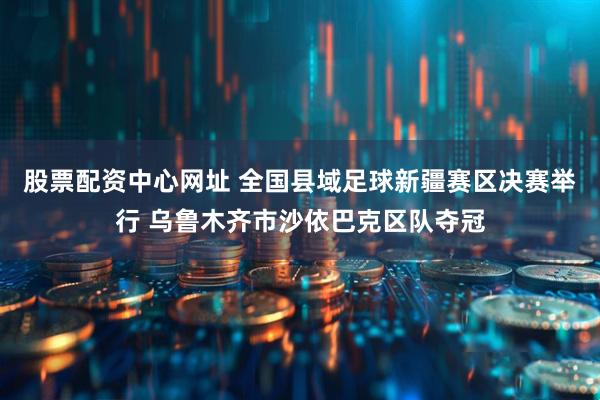 股票配资中心网址 全国县域足球新疆赛区决赛举行 乌鲁木齐市沙依巴克区队夺冠