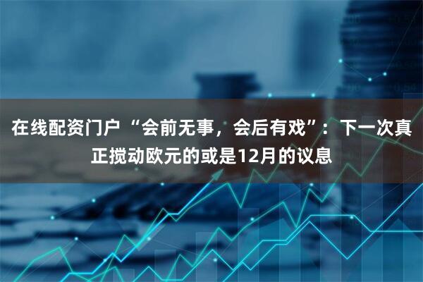 在线配资门户 “会前无事，会后有戏”：下一次真正搅动欧元的或是12月的议息