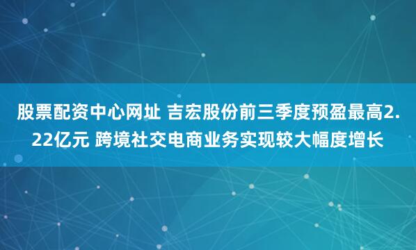 股票配资中心网址 吉宏股份前三季度预盈最高2.22亿元 跨境社交电商业务实现较大幅度增长