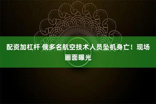 配资加杠杆 俄多名航空技术人员坠机身亡！现场画面曝光
