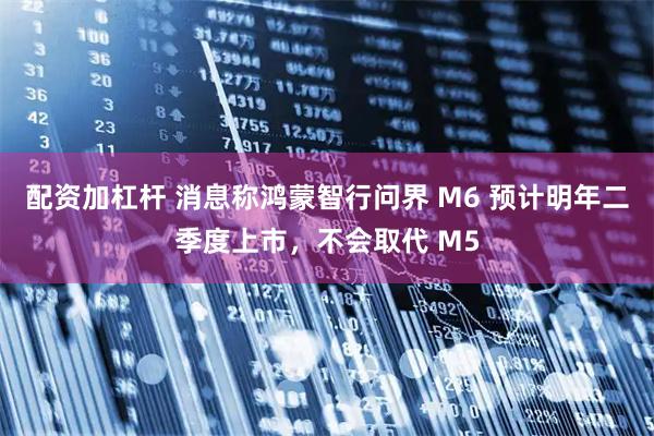 配资加杠杆 消息称鸿蒙智行问界 M6 预计明年二季度上市，不会取代 M5