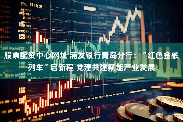 股票配资中心网址 浦发银行青岛分行：“红色金融列车”启新程 党建共建赋能产业发展