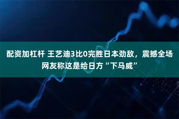 配资加杠杆 王艺迪3比0完胜日本劲敌，震撼全场网友称这是给日方“下马威”
