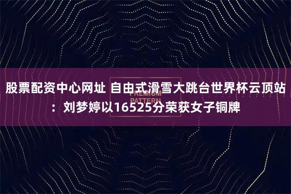 股票配资中心网址 自由式滑雪大跳台世界杯云顶站：刘梦婷以16525分荣获女子铜牌