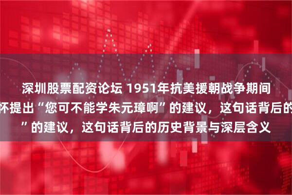 深圳股票配资论坛 1951年抗美援朝战争期间，韩先楚为何对彭德怀提出“您可不能学朱元璋啊”的建议，这句话背后的历史背景与深层含义