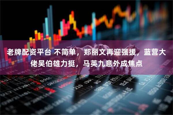 老牌配资平台 不简单，郑丽文再迎强援，蓝营大佬吴伯雄力挺，马英九意外成焦点