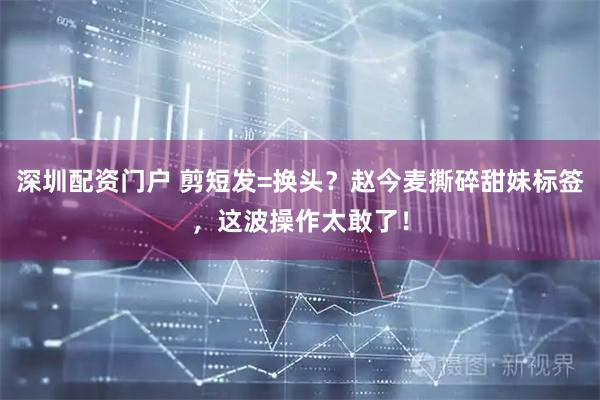 深圳配资门户 剪短发=换头？赵今麦撕碎甜妹标签，这波操作太敢了！