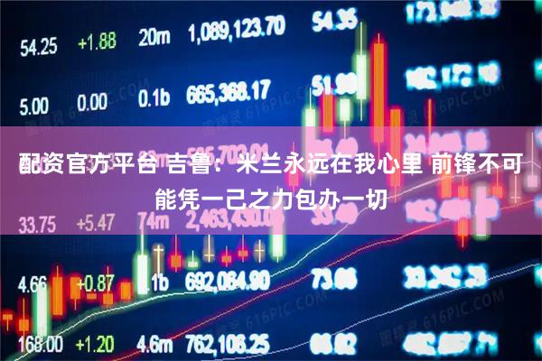 配资官方平台 吉鲁：米兰永远在我心里 前锋不可能凭一己之力包办一切