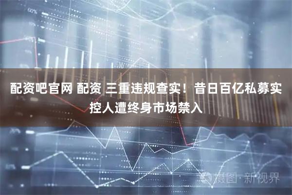 配资吧官网 配资 三重违规查实！昔日百亿私募实控人遭终身市场禁入