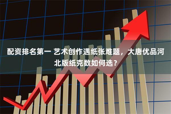 配资排名第一 艺术创作遇纸张难题，大唐优品河北版纸克数如何选？