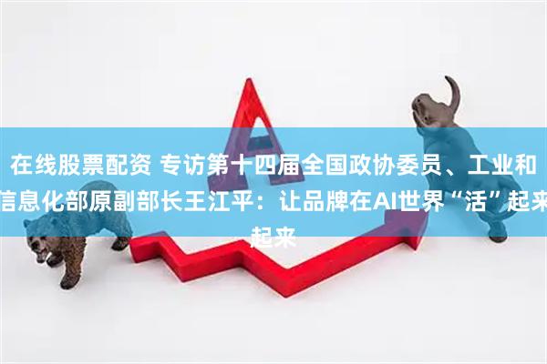 在线股票配资 专访第十四届全国政协委员、工业和信息化部原副部长王江平：让品牌在AI世界“活”起来