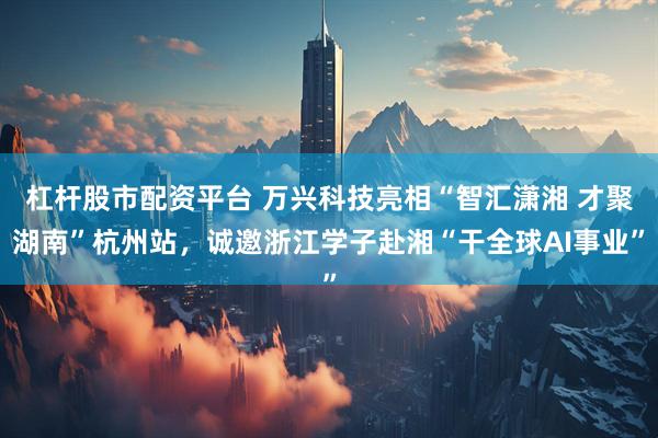 杠杆股市配资平台 万兴科技亮相“智汇潇湘 才聚湖南”杭州站，诚邀浙江学子赴湘“干全球AI事业”