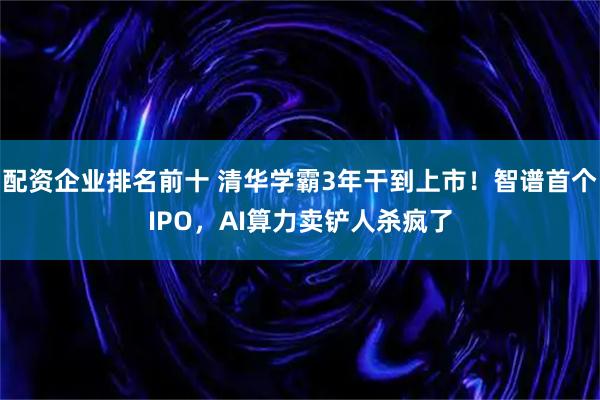 配资企业排名前十 清华学霸3年干到上市！智谱首个IPO，AI算力卖铲人杀疯了