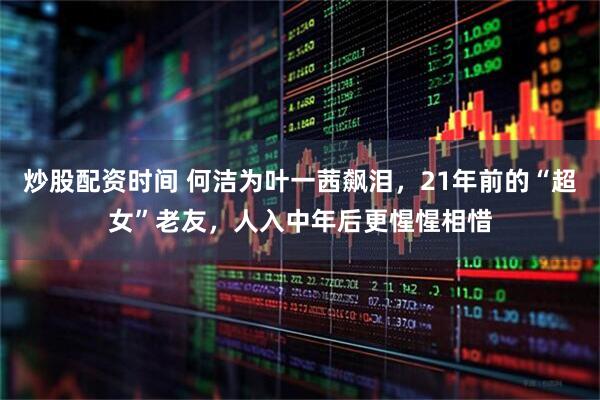 炒股配资时间 何洁为叶一茜飙泪，21年前的“超女”老友，人入中年后更惺惺相惜