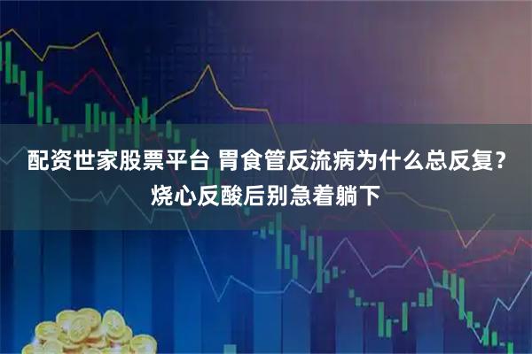 配资世家股票平台 胃食管反流病为什么总反复？烧心反酸后别急着躺下