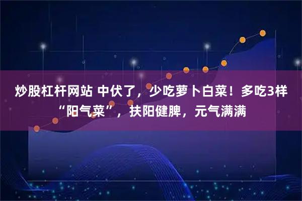 炒股杠杆网站 中伏了，少吃萝卜白菜！多吃3样“阳气菜”，扶阳健脾，元气满满