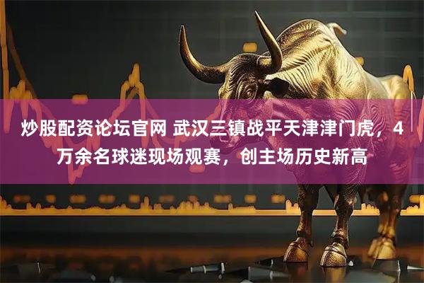 炒股配资论坛官网 武汉三镇战平天津津门虎，4万余名球迷现场观赛，创主场历史新高