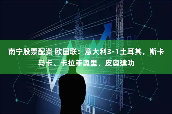 南宁股票配资 欧国联：意大利3-1土耳其，斯卡马卡、卡拉菲奥里、皮奥建功