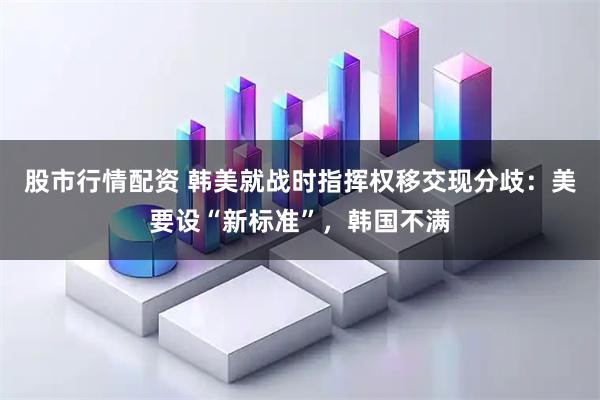 股市行情配资 韩美就战时指挥权移交现分歧：美要设“新标准”，韩国不满