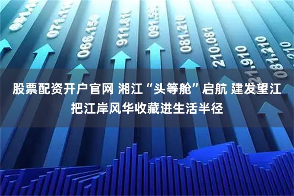 股票配资开户官网 湘江“头等舱”启航 建发望江把江岸风华收藏进生活半径